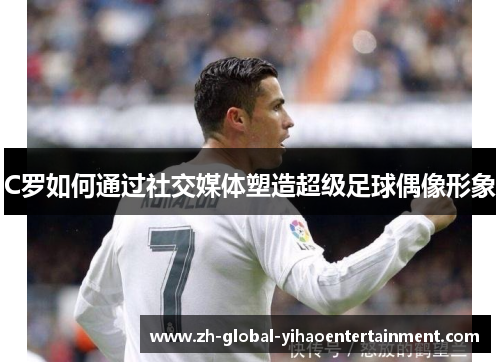C罗如何通过社交媒体塑造超级足球偶像形象